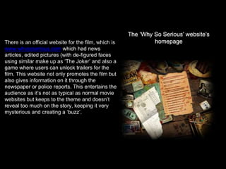 There is an official website for the film, which is
www.whysoserious.com which had news
articles, edited pictures (with de-figured faces
using similar make up as ‘The Joker’ and also a
game where users can unlock trailers for the
film. This website not only promotes the film but
also gives information on it through the
newspaper or police reports. This entertains the
audience as it’s not as typical as normal movie
websites but keeps to the theme and doesn’t
reveal too much on the story, keeping it very
mysterious and creating a ‘buzz’.
 