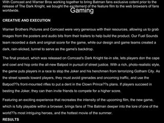 Gaming
With Comcast and Warner Bros working together to bring Batman fans exclusive cotent prior to the
release of The Dark Knight, we bought the excitement of the feature film to the web browsers of fans
worldwide.
CREATIVE AND EXECUTION
Warner Brothers Pictures and Comcast were very generous with their resources, allowing us to grab
images from the posters and audio bits from their trailers to help build the product. Our Fuel Sounds
team recorded a dark and original score for the game, while our design and game teams created a
dark, rain-slicked, tunnel to serve as the game's backdrop.
The final product, which was released on Comcast's Dark Knight tie-in site, lets players don the cape
and cowl and hop onto the all-new Batpod in pursuit of street justice. With a rich, photo-realistic style,
the game puts players in a race to stop the Joker and his henchmen from terrorizing Gotham City. As
the street speeds toward players, they must avoid grenades and oncoming traffic, and use the
Batpod??s front-mounted rifles to put a dent in the Clown Prince??s plans. If players succeed in
besting the Joker, they can then invite friends to compete for a higher score.
Featuring an exciting experience that recreates the intensity of the upcoming film, the new game,
which is fully playable within a browser, brings fans of The Batman deeper into the lore of one of the
world??s most intriguing heroes, and the hottest movie of the summer.
RESULTS
 