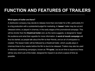 What types of trailer are there?
A distribution company may decide to release more than one trailer for a film, particularly if it
is a big production with a substantial budget for marketing. A ‘teaser’ trailer may be cut and
released online, or played in cinemas, in the early stages of the promotional campaign. This
will be shorter than the theatrical trailer and, as the name suggests, is designed to ‘tease’
the audience and whet their appetite for more information. A word of mouth campaign will
thus be started, as people talk about the film to their friends, and an air of anticipation is
created. The teaser trailer will be followed by a theatrical trailer, which usually plays in
cinemas three to four weeks before the film is due to be released. Trailers may also be used
in television advertising campaigns, known as ‘TV spots’, but as air time is expensive these
will be very short cuts of the trailer, designed for impact in as short a space of time as
possible.
FUNCTION AND FEATURES OF TRAILERS
 