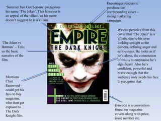 ‘ The Joker vs Batman’ – Tells us the basic narrative of the film. Mentions Clint Eastwood – could get his fans to buy magazine, who then get exposed to The Dark Knight film. Encourages readers to purchase the corresponding cover – strong marketing campaign.  Barcode is a convention found on magazine covers along with price, issue number etc. We can perceive from this cover that ‘The Joker’ is a villain, due to his eyes looking straight at the camera, defining anger and seriousness. He looks as if he’s alone, the connotation of this is to emphasise he’s significant. Also he’s confident, powerful and brave enough that the audience only needs his face to recognise that. ‘ Summer Just Got Serious’ juxtaposes his name ‘The Joker’. This however is an appeal of the villain, as his name doesn’t suggest he is a villain. 