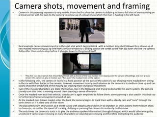 Camera shots, movement and framing
• Camera in this opening sequence is vary mobile. From the first shot the camera is dollyin g in from a full shot of man standing on
a streat corner with his back to the camera to a close up of a clown mask which the man is holding in his left hand.
• Next example camera movemment is in the next shot which begins statick with a medium long shot fallowed by a clouse up of
two masked man setting up zip line from a offace window to a bliding accose the street as the man zip down the line the camera
dollys after tham only to stop before it plunges down to the ground itself
– This shot cuts to an aerial shot (most likely filmed with a drone) of the two masked men zipping over the canyon of buildings and over a busy
street> this camera is also in motion as it “flies over” the masked men on the zipline
• In the following shot, the camera in fact is in a fixed position at the back of the cabin of a car showing more masked men sitting
in the car with their backs to the camera; however, movement is very much obvious as the camera is in medium close up and can
clearly show the windshield of the moving car creating more illusion of movement
• Even if the masked characters are static themselves, like in the following shot trying to dismantle the alarm system, the camera
(steady-cam this time) is moving around them creating a sense of tension
• Once the masked men exit their vehicle, steady cam is again employed to follow them; some panning is also used in this shot too
to further lens/camera movement around all axis
• As the masked men (clown masks) enter the bank the camera begins to track them with a steady cam and “runs” through the
bank almost as if it were one of their team
• The clip continues in this fashion as it either tracks with steady cam or dollys in to charaters or their actions from medium shots
to close-ups; no matter the speed of tracking, dollying or panning the camera is constantly on the move
• The only times the camera is static is to give the audience spoken information (through dialogue) which would otherwise go by
unnoticed if camera were moving or many characters (or objects) were moving and therefore distracting the audience
 