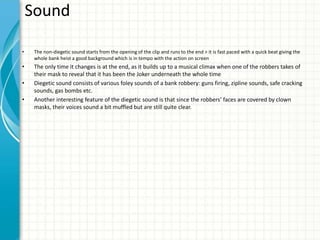 Sound
• The non-diegetic sound starts from the opening of the clip and runs to the end > it is fast paced with a quick beat giving the
whole bank heist a good background which is in tempo with the action on screen
• The only time it changes is at the end, as it builds up to a musical climax when one of the robbers takes of
their mask to reveal that it has been the Joker underneath the whole time
• Diegetic sound consists of various foley sounds of a bank robbery: guns firing, zipline sounds, safe cracking
sounds, gas bombs etc.
• Another interesting feature of the diegetic sound is that since the robbers’ faces are covered by clown
masks, their voices sound a bit muffled but are still quite clear.
 