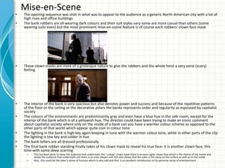 Mise-en-Scene
• The opening sequence was shot in what was to appear to the audience as a generic North-American city with a lot of
high rises and office buildings
• The bank robbers are all wearing dark colours and their suit styles vary some are more casual than others (some
wearing suits even) but the most prominent mise-en-scene feature is of course each robbers’ clown face mask
• These clown masks are more of a grotesque nature to give the robbers and the whole heist a very eerie (scary)
feeling
• The interior of the bank is very spacious but also denotes power and success and because of the repetitive patterns
of the floor or the ceiling or the decorative pillars the banks represents order and regularity as espoused by capitalist
society
• The colours of the environments are predominantly gray and even have a blue hue in the safe room, except for the
interior of the bank which is of a yellowish hue. The director could have been trying to make an ironic comment
about capitalist society where only on the inside of a bank can you have a warmer colour scheme as opposed to the
other parts of that world which appear quite cool in colour tone
• The lighting in the bank is high key again keeping in tune with the warmer colour tone, while in other parts of the clip
the lighting is low key and colder in hue
• The bank tellers are all dressed professionally
• The final bank robber standing finally takes of his clown mask to reveal his true face: it is another clown face, this
time with some deep scarring
– This has been done to show the audience that underneath the “creepy” clown mask there is an even uglier clown face which is the theme of the movie and
shows the audience that underneath evil there is an even deeper evil; this also shows that the Joker is the same on the surface as well as on the inside
– Also, this could be the Joker’s sense of humour which is very odd and that is an excellent introduction to his perverse sense of entertainment
 