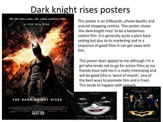 Dark knight rises posters
           This poster is on billboards, phone booths and
           around shopping centres. This poster shows
           ‘the dark knight rises’ to be a boisterous
           violent film. It is generally quite a plain back
           setting but due to its marketing and in a
           sequence of good films it can get away with
           this.

            This poster does appeal to me although I'm a
            girl who tends not to go for action films as my
            friends have told me it is really interesting and
            will be good (this is ‘word of mouth’, one of
            the best ways to promote film and is free).
            This tends to happen with sequels.
 