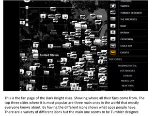 This is the fan page of the Dark Knight rises. Showing where all their fans come from. The
top three cities where it is most popular are three main ones in the world that mostly
everyone knows about. By having the different icons shows what apps people have.
There are a variety of different icons but the main one seems to be Tumbler designer.
 