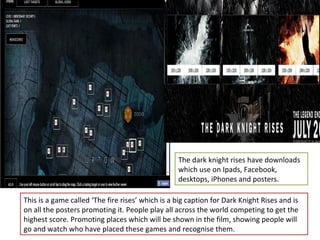 The dark knight rises have downloads
                                                  which use on Ipads, Facebook,
                                                  desktops, iPhones and posters.

This is a game called ‘The fire rises’ which is a big caption for Dark Knight Rises and is
on all the posters promoting it. People play all across the world competing to get the
highest score. Promoting places which will be shown in the film, showing people will
go and watch who have placed these games and recognise them.
 