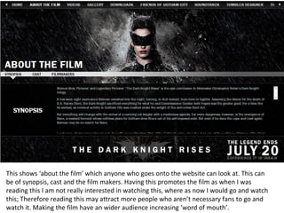 This shows ‘about the film’ which anyone who goes onto the website can look at. This can
be of synopsis, cast and the film makers. Having this promotes the film as when I was
reading this I am not really interested in watching this, where as now I would go and watch
this; Therefore reading this may attract more people who aren’t necessary fans to go and
watch it. Making the film have an wider audience increasing ‘word of mouth’.
 