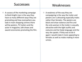 Successes                               Weaknesses
o A success of the marketing campaign    o A weakness of the way they are
  to Dark Knight rises is the way they     campaigning is the way the trailer and
  have so many different ways they are     posters are is attracting especially males
  promoting and how everywhere you         rather than females. The posters are
  look in main shopping centres there      black and show violence and fire and
  will be posters, TV trailers and the     the only woman in the trailer is sexually
  actor in magazine, talk shows and        attractive with the tight outfits and
  award ceremonies promoting the film.     costume and her body language and the
                                           way she speaks. If they was to do it
                                           again I would make it more appealing to
                                           females as well as males making it more
                                           unisex.
 