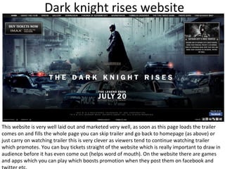 Dark knight rises website




This website is very well laid out and marketed very well, as soon as this page loads the trailer
comes on and fills the whole page you can skip trailer and go back to homepage (as above) or
just carry on watching trailer this is very clever as viewers tend to continue watching trailer
which promotes. You can buy tickets straight of the website which is really important to draw in
audience before it has even come out (helps word of mouth). On the website there are games
and apps which you can play which boosts promotion when they post them on facebook and
 
