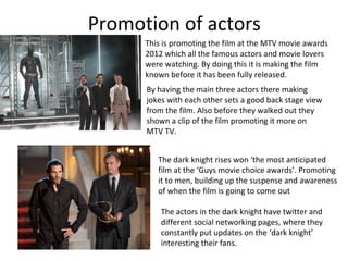 Promotion of actors
      This is promoting the film at the MTV movie awards
      2012 which all the famous actors and movie lovers
      were watching. By doing this it is making the film
      known before it has been fully released.
      By having the main three actors there making
      jokes with each other sets a good back stage view
      from the film. Also before they walked out they
      shown a clip of the film promoting it more on
      MTV TV.


         The dark knight rises won ‘the most anticipated
         film at the ‘Guys movie choice awards’. Promoting
         it to men, building up the suspense and awareness
         of when the film is going to come out

          The actors in the dark knight have twitter and
          different social networking pages, where they
          constantly put updates on the ‘dark knight’
          interesting their fans.
 