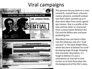Viral campaigns
           This pictures focuses both on a man
           named Dr. Leonid Pavel, a Russian
           nuclear physicist, and both contain
           text that’s been covered up as if
           they were taken from some special
           ops mission. One is a profile of the
           man and the other is a transcript
           from a conversation between the
           CIA and the Militia who are/were
           protecting him.
           Aboutboul was cast back in May
           into the villainous role of a “mad
           scientist” in The Dark Knight Rises,
           which led some to believe he could
           be playing Hugo Strange. Knowing
           that character description, it’s
           tough to believe it’s just a
           coincidence so now we’re very
           curious as to how these play into
           the background of the film’s story.
 