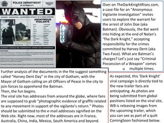 Over on TheDarkKnightRises.com,
                                                               a case file for an “Anonymous
                                                               Vigilante Investigation” invites
                                                               users to explore the warrant for
                                                               the arrest of John Doe (aka
                                                               Batman). Obviously, the Bat went
                                                               into hiding at the end of Nolan’s
                                                               ‘The Dark Knight,” accepting
                                                               responsibility for the crimes
                                                               committed by Harvey Dent (aka
                                                               Two-Face). What are Batman’s
                                                               charges? Let’s just say “Criminal
                                                               Possession of a Weapon” comes
                                                               up            u multiple times.
Further analysis of the documents in the file suggest something
called “Harvey Dent Day” in the city of Gotham, with the            As expected, this ‘Dark Knight’
Mayor of Gotham calling on all Officers of Peace in the city to     viral campaign is directly tied to
join forces to apprehend the Batman.                                the new trailer fans are
Then, the fun begins.                                               anticipating. As photos are
The viral site has addresses from around the globe, where fans being submitted from global
are supposed to grab “photographic evidence of graffiti related positions listed on the viral site,
to any movement in support of the vigilante’s return.” Photos       WB is releasing images from
should be submitted to the e-mail addresses signified on the        the upcoming trailer, which
Web site. Right now, most of the addresses are in France,           you can see as part of a quilt
Australia, China, India, Mexico, South America and beyond.          ComingSoon fashioned below.
 