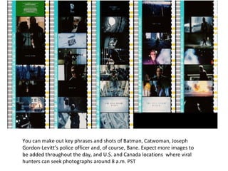 You can make out key phrases and shots of Batman, Catwoman, Joseph
Gordon-Levitt’s police officer and, of course, Bane. Expect more images to
be added throughout the day, and U.S. and Canada locations where viral
hunters can seek photographs around 8 a.m. PST
 
