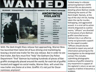 Tucked away in a dossier
                                                                           containing Batman's GCPD
                                                                           criminal file are documents
                                                                           detailing where Batman stands
                                                                           following the events of The
                                                                           Dark Knight: Namely, at the
                                                                           top of the city's hit list, having
                                                                           taken the rap for murder,
                                                                           kidnapping, and aggravated
                                                                           assault. In a viral call to action
                                                                           cleverly disguised as a police
                                                                           memo, "officers" are directed
                                                                           to find pieces of pro-Batman
                                                                           graffiti stencilled across
                                                                           Gotham City in an effort to
                                                                           stamp out grassroots support
                                                                           for the caped crusader.
                                                                           "Officers should also be
With The Dark Knight Rises release fast approaching, Warner Bros.          directed to report any and all
has launched their latest bit of buzz-driving viral marketing by           information pertaining to the
teasing a brand-new trailer for the July release. But in order to see      investigation to the designated
that trailer, Bat-fans must first "help" the Gotham City Police            contact This includes
Department "find" Batman by tracking hundreds of pieces of Bat-            submitting photographic
graffiti strategically placed around the world; for each bit of graffiti   evidence of graffiti related to
located and tagged via social media, Warner Bros. will unveil the          any movement in support of
                                                                           the vigilante’s return so we can
new trailer one frame at a time. Graffiti: it's not just for Oscar-
                                                                           suppress it before it becomes a
nominees anymore!                                                          problem.
 