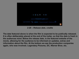 2:28 – Release date, credits
The date featured above is when the film is expected to be publically released.
It is often deliberately placed at the end of the trailer, so that the date is fresh in
the audiences mind. Below the release date, is the featured website of the
movie, allowing for the audience to be informed on updates, extras and
information about the film. At the bottom we see the production companies
again, who was involved; Legendary Pictures, DC, Warner Bros. etc.
 