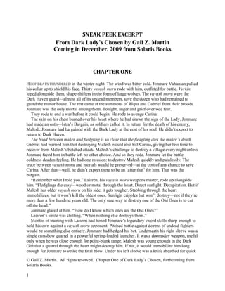 © Gail Z. Martin. All rights reserved. Chapter One of Dark Lady’s Chosen, forthcoming from
Solaris Books.
1
SNEAK PEEK EXCERPT
From Dark Lady’s Chosen by Gail Z. Martin
Coming in December, 2009 from Solaris Books
CHAPTER ONE
HOOF BEATS THUNDERED in the winter night. The wind was bitter cold. Jonmarc Vahanian pulled
his collar up to shield his face. Thirty vayash moru rode with him, outfitted for battle. Vyrkin
loped alongside them, shape-shifters in the form of large wolves. The vayash moru were the
Dark Haven guard—almost all of its undead members, save the dozen who had remained to
guard the manor house. The rest came at the summons of Riqua and Gabriel from their broods.
Jonmarc was the only mortal among them. Tonight, anger and grief overrode fear.
They rode to end a war before it could begin. He rode to avenge Carina.
The skin on his chest burned over his heart where he had drawn the sign of the Lady. Jonmarc
had made an oath—Istra’s Bargain, as soldiers called it. In return for the death of his enemy,
Malesh, Jonmarc had bargained with the Dark Lady at the cost of his soul. He didn’t expect to
return to Dark Haven.
The bond between maker and fledgling is so close that the fledgling dies the maker’s death.
Gabriel had warned him that destroying Malesh would also kill Carina, giving her less time to
recover from Malesh’s botched attack. Malesh’s challenge to destroy a village every night unless
Jonmarc faced him in battle left no other choice. And so they rode. Jonmarc let the battle
coldness deaden feeling. He had one mission: to destroy Malesh quickly and painlessly. The
truce between vayash moru and mortals would be preserved—at the cost of any chance to save
Carina. After that—well, he didn’t expect there to be an ‘after that’ for him. That was the
bargain.
“Remember what I told you.” Laisren, his vayash moru weapons master, rode up alongside
him. “Fledglings die easy—wood or metal through the heart. Direct sunlight. Decapitation. But if
Malesh has older vayash moru on his side, it gets tougher. Stabbing through the heart
immobilizes, but it won’t kill the oldest ones. Sunlight cripples but won’t destroy—not if they’re
more than a few hundred years old. The only sure way to destroy one of the Old Ones is to cut
off the head.”
Jonmarc glared at him. “How do I know which ones are the Old Ones?”
Laisren’s smile was chilling. “When nothing else destroys them.”
Months of training with Laisren had honed Jonmarc’s legendary sword skills sharp enough to
hold his own against a vayash moru opponent. Pitched battle against dozens of undead fighters
would be something else entirely. Jonmarc had hedged his bet. Underneath his right sleeve was a
single crossbow quarrel in a powerful spring-loaded launcher. It was a doomsday weapon, useful
only when he was close enough for point-blank range. Malesh was young enough in the Dark
Gift that a quarrel through the heart might destroy him. If not, it would immobilize him long
enough for Jonmarc to strike the fatal blow. Under his left sleeve was a knife sheathed for quick
 