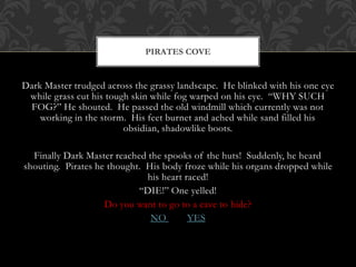 PIRATES COVE 
Dark Master trudged across the grassy landscape. He blinked with his one eye 
while grass cut his tough skin while fog warped on his eye. “WHY SUCH 
FOG?” He shouted. He passed the old windmill which currently was not 
working in the storm. His feet burnet and ached while sand filled his 
obsidian, shadowlike boots. 
Finally Dark Master reached the spooks of the huts! Suddenly, he heard 
shouting. Pirates he thought. His body froze while his organs dropped while 
his heart raced! 
“DIE!” One yelled! 
Do you want to go to a cave to hide? 
NO YES 
 