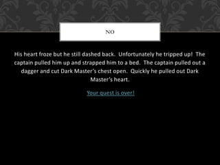 NO 
His heart froze but he still dashed back. Unfortunately he tripped up! The 
captain pulled him up and strapped him to a bed. The captain pulled out a 
dagger and cut Dark Master’s chest open. Quickly he pulled out Dark 
Master’s heart. 
Your quest is over! 
 