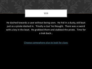 YES 
He dashed towards a cave without being seen. He hid in a dusty, old boat 
just as a pirate dashed in. ‘Finally a clue’ he thought. There was a sword 
with a key in the boat. He grabbed them and stabbed the pirate. Time for 
a trek back… 
Choose somewhere else to look for clues 
 