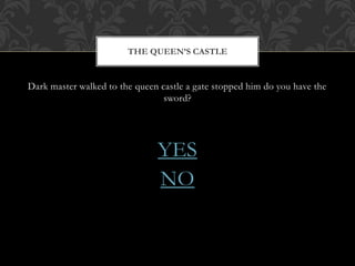 THE QUEEN’S CASTLE 
Dark master walked to the queen castle a gate stopped him do you have the 
sword? 
YES 
NO 
 