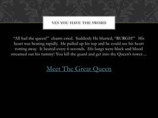 YES YOU HAVE THE SWORD 
“All hail the queen!” chants cried. Suddenly He blurted, “RURGH!” His 
heart was beating rapidly. He pulled up his top and he could see his heart 
rotting away. It beated every 6 seconds. His lungs were black and blood 
streamed out his tummy! You kill the guard and get into the Queen’s tower… 
Meet The Great Queen 
 