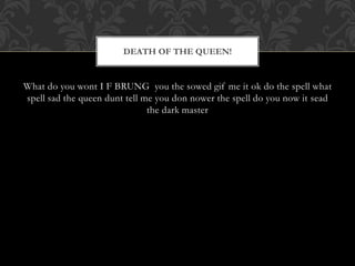 DEATH OF THE QUEEN! 
What do you wont I F BRUNG you the sowed gif me it ok do the spell what 
spell sad the queen dunt tell me you don nower the spell do you now it sead 
the dark master 
 