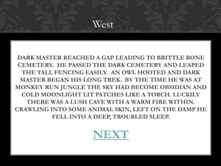 West 
DARK MASTER REACHED A GAP LEADING TO BRITTLE BONE 
CEMETERY. HE PASSED THE DARK CEMETERY AND LEAPED 
THE TALL FENCING EASILY. AN OWL HOOTED AND DARK 
MASTER BEGAN HIS LONG TREK. BY THE TIME HE WAS AT 
MONKEY RUN JUNGLE THE SKY HAD BECOME OBSIDIAN AND 
COLD MOONLIGHT LIT PATCHES LIKE A TORCH. LUCKILY 
THERE WAS A LUSH CAVE WITH A WARM FIRE WITHIN. 
CRAWLING INTO SOME ANIMAL SKIN, LEFT ON THE DAMP HE 
FELL INTO A DEEP, TROUBLED SLEEP. 
NEXT 
 