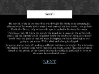 NORTH 
He started to trip as she made he’s way through the Brittle bone cemetery, he 
climbed over the wonky rocks; there it was between the tree trunks…the path to 
Forbidden Forest, only aman could spot it, tucked in between the stones. 
Dark master set off throw the woods, she could feel a breeze in the air he could 
almost see the slippery ice up on glacier where the wind blows from dark master 
could smell the gunk all over the trees. he stepped on the ice thinking he was 
going to get across. With a clash and a bang he slipped. 
he got up and set back off walking a different direction, he stopped for a moment. 
She started to collect some fawny branches and made a camp fire. Snake dropped 
herself to the ground as her tummy churned he started to drift away to sleep as 
the moon beams danced above 
NEXT 
 