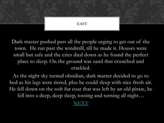 EAST 
Dark master pushed past all the people urging to get out of the 
town. He ran past the windmill, till he made it. Houses were 
small but safe and the cries died down as he found the perfect 
place to sleep. On the ground was sand that crunched and 
crackled. 
As the night sky turned obsidian, dark master decided to go to 
bed as his legs were tiered, plus he could sleep with nice fresh air. 
He fell down on the soft fur coat that was left by an old pirate, he 
fell into a deep, deep sleep, tossing and turning all night… 
NEXT 
 