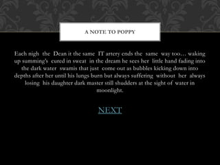 A NOTE TO POPPY 
Each nigh the Dean it the same IT artery ends the same way too… waking 
up summing’s cured in sweat in the dream he sees her little hand fading into 
the dark water swamis that just come out as bubbles kicking down into 
depths after her until his lungs burn but always suffering without her always 
losing his daughter dark master still shudders at the sight of water in 
moonlight. 
NEXT 
 