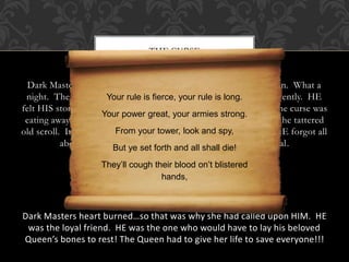 THE CURSE 
Dark Master opened HIS eyes as daylight appeared on the horizon. What a 
night. There had been Your too rule many is fierce, nights your filled rule with is long. 
nightmares recently. HE 
felt HIS stomach rumble with hunger and with something else…the curse was 
Your power great, your armies strong. 
eating away at HIM. HE reached into HIS pocket and withdrew the tattered 
old scroll. It was still sealed From tightly your tower, with the look Great and spy, 
Queen’s seal. HE forgot all 
about hunger and bad dreams as soon as he broke the seal. 
But ye set forth and all shall die! 
They’ll cough their blood on’t blistered 
hands, 
Dark Masters heart burned…so that was why she had called upon HIM. HE 
was the loyal friend. HE was the one who would have to lay his beloved 
Queen’s bones to rest! The Queen had to give her life to save everyone!!! 
 