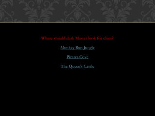 Where should dark Master look for clues? 
Monkey Run Jungle 
Pirates Cove 
The Queen’s Castle 
 