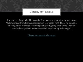 MONKEY RUN JUNGLE 
It was a very long trek. He passed a few trees… a good sign, he was close. 
Water dripped from his hair, making him too wet to run! There he was, in a 
amazing place, monkeys screaming and apes fighting over a wife. Master 
searched everywhere but couldn’t find any clues try as he might! 
Choose somewhere else to go 
 