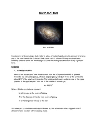 DARK MATTER
Fig1: A GALAXY
In astronomy and cosmology, dark matter is a type of matter hypothesized to account for a large
part of the total mass in the universe. Dark matter cannot be seen directly with telescopes;
evidently it neither emits nor absorbs light or other electromagnetic radiation at any significant
level.
Evidence
1. Galactic Rotation:
Much of the evidence for dark matter comes from the study of the motions of galaxies.
Consider our Milky Way galaxy, which is a spiral galaxy with Sun in one of the spiral arms
about 2/3rd
of the way from the centre. The bright central region contains most of the mass
(visible). If we apply Kepler’s third law to the rotation of star we get,
V= (GM/r) ½
Where, G is the gravitational constant
M is the mass at the centre of galaxy
R is the distance of the star from centre of galaxy
V is the tangential velocity of the star.
So, we expect V to decrease as the r increases. But the experimental fact suggests that V
almost remains constant with increasing mass.
 