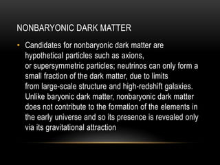 NONBARYONIC DARK MATTER 
• Candidates for nonbaryonic dark matter are 
hypothetical particles such as axions, 
or supersymmetric particles; neutrinos can only form a 
small fraction of the dark matter, due to limits 
from large-scale structure and high-redshift galaxies. 
Unlike baryonic dark matter, nonbaryonic dark matter 
does not contribute to the formation of the elements in 
the early universe and so its presence is revealed only 
via its gravitational attraction 
