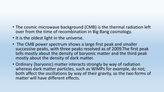 • The cosmic microwave background (CMB) is the thermal radiation left
over from the time of recombination in Big Bang cosmology.
• It is the oldest light in the universe.
• The CMB power spectrum shows a large first peak and smaller
successive peaks, with three peaks resolved as of 2009.The first peak
tells mostly about the density of baryonic matter and the third peak
mostly about the density of dark matter.
• Ordinary (baryonic) matter interacts strongly by way of radiation
whereas dark matter particles, such as WIMPs for example, do not;
both affect the oscillations by way of their gravity, so the two forms of
matter will have different effects.
 