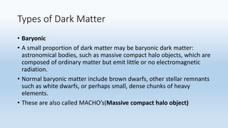 Types of Dark Matter
• Baryonic
• A small proportion of dark matter may be baryonic dark matter:
astronomical bodies, such as massive compact halo objects, which are
composed of ordinary matter but emit little or no electromagnetic
radiation.
• Normal baryonic matter include brown dwarfs, other stellar remnants
such as white dwarfs, or perhaps small, dense chunks of heavy
elements.
• These are also called MACHO’s(Massive compact halo object)
 