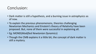 Conclusion:
• Dark matter is still a hypothesis, and a burning issue in astrophysics as
of now.
• To explain the previous phenomenons, theories challenging
Newtonian Mechanics and Einstein’s theory of Relativity have been
proposed. But, none of them were successful in explaining all.
• Eg: MOND(Modified Newtonian Dynamics)
• Though the CMB explains it a little bit, the concept of dark matter is
still a mystery.
 