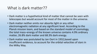 What is dark matter??
• Dark matter is a hypothetical kind of matter that cannot be seen with
telescopes but would account for most of the matter in the universe.
• Dark matter neither emits nor absorbs light or any other
electromagnetic radiation at any significant level. According to the
Planck mission team, and based on the standard model of cosmology,
the total mass–energy of the known universe contains 4.9% ordinary
matter, 26.8% dark matter and 68.3% dark energy.
• Dark matter was postulated by Jan Oort in 1932,based upon
insufficient evidence, to account for the orbital velocities of stars in
the Milky Way.
 