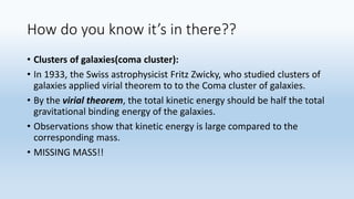 How do you know it’s in there??
• Clusters of galaxies(coma cluster):
• In 1933, the Swiss astrophysicist Fritz Zwicky, who studied clusters of
galaxies applied virial theorem to to the Coma cluster of galaxies.
• By the virial theorem, the total kinetic energy should be half the total
gravitational binding energy of the galaxies.
• Observations show that kinetic energy is large compared to the
corresponding mass.
• MISSING MASS!!
 