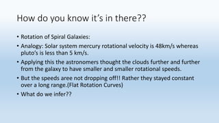 How do you know it’s in there??
• Rotation of Spiral Galaxies:
• Analogy: Solar system mercury rotational velocity is 48km/s whereas
pluto’s is less than 5 km/s.
• Applying this the astronomers thought the clouds further and further
from the galaxy to have smaller and smaller rotational speeds.
• But the speeds aree not dropping off!! Rather they stayed constant
over a long range.(Flat Rotation Curves)
• What do we infer??
 