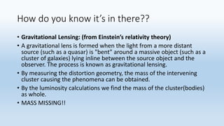 How do you know it’s in there??
• Gravitational Lensing: (from Einstein’s relativity theory)
• A gravitational lens is formed when the light from a more distant
source (such as a quasar) is "bent" around a massive object (such as a
cluster of galaxies) lying inline between the source object and the
observer. The process is known as gravitational lensing.
• By measuring the distortion geometry, the mass of the intervening
cluster causing the phenomena can be obtained.
• By the luminosity calculations we find the mass of the cluster(bodies)
as whole.
• MASS MISSING!!
 