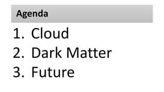 Agenda
1. Cloud
2. Dark Matter
3. Future
 