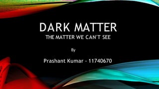 DARK MATTER
THE MATTER WE CAN'T SEE
By
Prashant Kumar - 11740670
 