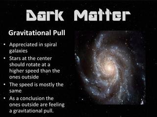Gravitational Pull 
• Appreciated in spiral 
galaxies 
• Stars at the center 
should rotate at a 
higher speed than the 
ones outside 
• The speed is mostly the 
same 
• As a conclusion the 
ones outside are feeling 
a gravitational pull. 
 