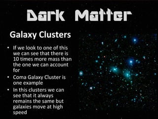 Galaxy Clusters 
• If we look to one of this 
we can see that there is 
10 times more mass than 
the one we can account 
for 
• Coma Galaxy Cluster is 
one example 
• In this clusters we can 
see that it always 
remains the same but 
galaxies move at high 
speed 
 