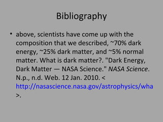 Bibliography above, scientists have come up with the composition that we described, ~70% dark energy, ~25% dark matter, and ~5% normal matter. What is dark matter?. "Dark Energy, Dark Matter — NASA Science."  NASA Science . N.p., n.d. Web. 12 Jan. 2010. < http://nasascience.nasa.gov/astrophysics/what-is-dark-energy >.  