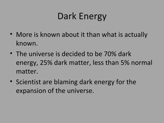 Dark Energy More is known about it than what is actually known. The universe is decided to be 70% dark energy, 25% dark matter, less than 5% normal matter. Scientist are blaming dark energy for the expansion of the universe. 