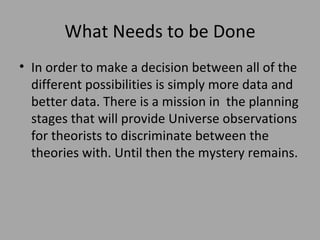 What Needs to be Done In order to make a decision between all of the different possibilities is simply more data and better data. There is a mission in  the planning stages that will provide Universe observations for theorists to discriminate between the theories with. Until then the mystery remains. 