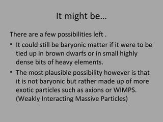 It might be… There are a few possibilities left . It could still be baryonic matter if it were to be tied up in brown dwarfs or in small highly dense bits of heavy elements.  The most plausible possibility however is that it is not baryonic but rather made up of more exotic particles such as axions or WIMPS. (Weakly Interacting Massive Particles) 